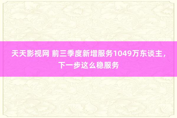 天天影视网 前三季度新增服务1049万东谈主，下一步这么稳服务