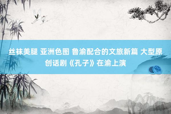 丝袜美腿 亚洲色图 鲁渝配合的文旅新篇 大型原创话剧《孔子》在渝上演