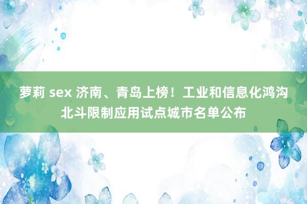 萝莉 sex 济南、青岛上榜！工业和信息化鸿沟北斗限制应用试点城市名单公布