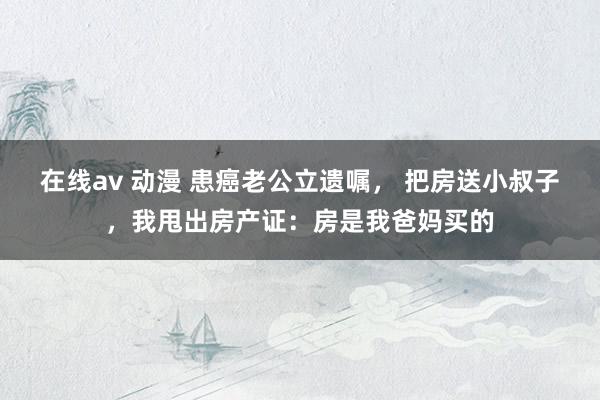 在线av 动漫 患癌老公立遗嘱， 把房送小叔子，我甩出房产证：房是我爸妈买的