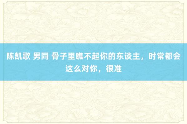 陈凯歌 男同 骨子里瞧不起你的东谈主，时常都会这么对你，很准