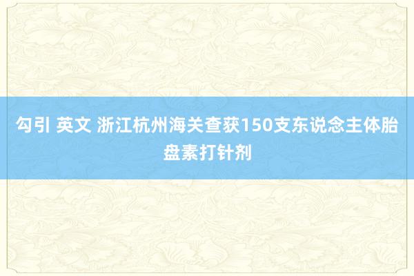 勾引 英文 浙江杭州海关查获150支东说念主体胎盘素打针剂