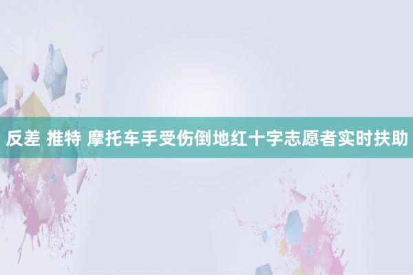 反差 推特 摩托车手受伤倒地红十字志愿者实时扶助