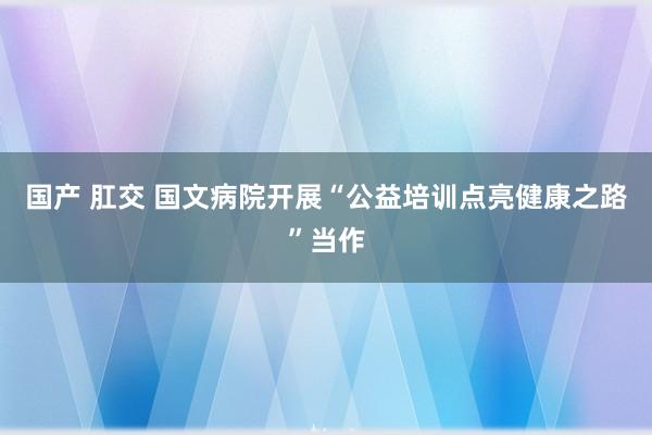 国产 肛交 国文病院开展“公益培训点亮健康之路”当作