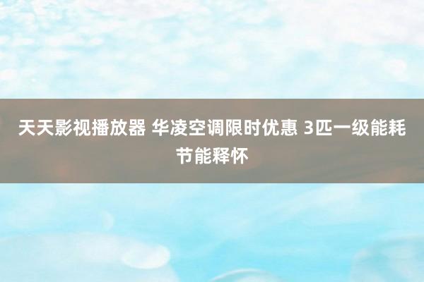 天天影视播放器 华凌空调限时优惠 3匹一级能耗节能释怀