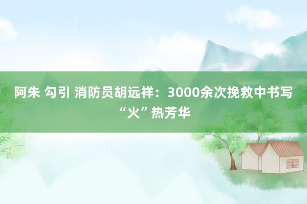 阿朱 勾引 消防员胡远祥：3000余次挽救中书写“火”热芳华