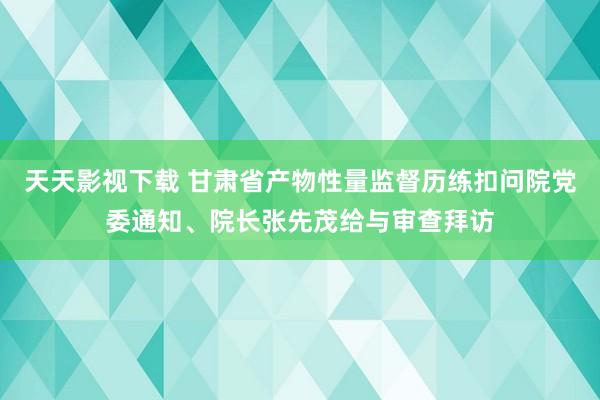 天天影视下载 甘肃省产物性量监督历练扣问院党委通知、院长张先茂给与审查拜访