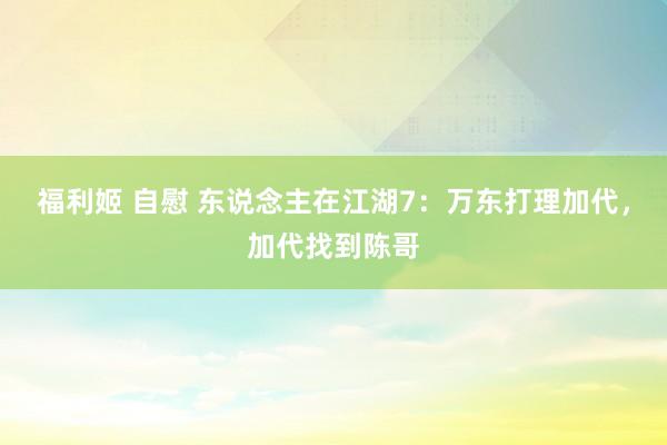 福利姬 自慰 东说念主在江湖7：万东打理加代，加代找到陈哥