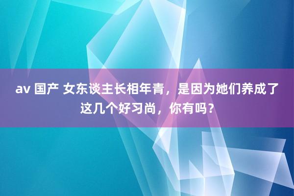 av 国产 女东谈主长相年青，是因为她们养成了这几个好习尚，你有吗？