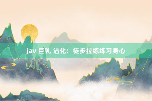 jav 巨乳 沾化：徒步拉练练习身心