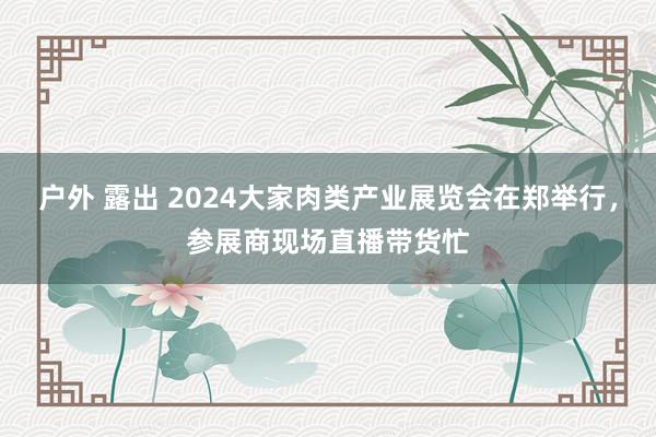 户外 露出 2024大家肉类产业展览会在郑举行，参展商现场直播带货忙