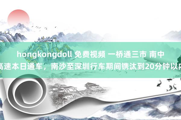 hongkongdoll 免费视频 一桥通三市 南中高速本日通车，南沙至深圳行车期间镌汰到20分钟以内