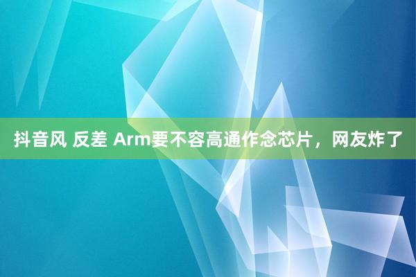 抖音风 反差 Arm要不容高通作念芯片，网友炸了