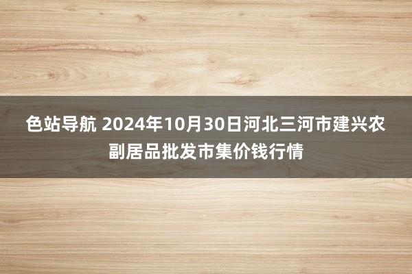 色站导航 2024年10月30日河北三河市建兴农副居品批发市集价钱行情