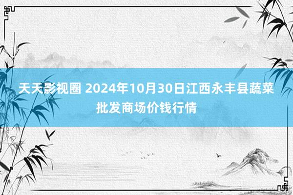 天天影视圈 2024年10月30日江西永丰县蔬菜批发商场价钱行情