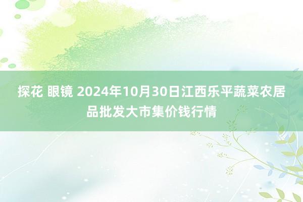 探花 眼镜 2024年10月30日江西乐平蔬菜农居品批发大市集价钱行情