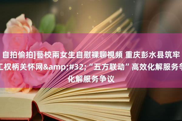 自拍偷拍]藝校兩女生自慰裸聊視頻 重庆彭水县筑牢员工权柄关怀网&#32;“五方联动”高效化解服务争议