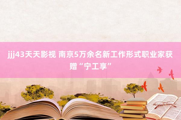 jjj43天天影视 南京5万余名新工作形式职业家获赠“宁工享”