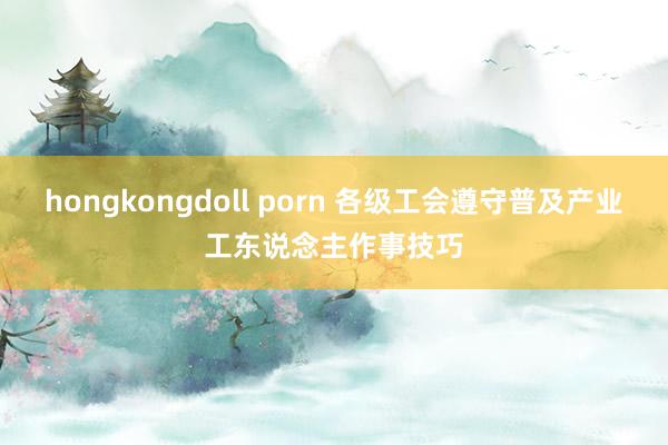 hongkongdoll porn 各级工会遵守普及产业工东说念主作事技巧