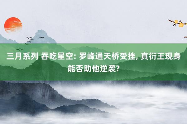 三月系列 吞吃星空: 罗峰通天桥受挫， 真衍王现身能否助他逆袭?