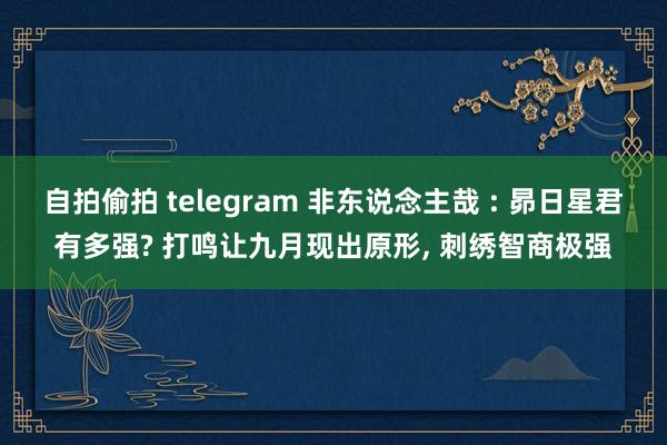 自拍偷拍 telegram 非东说念主哉 : 昴日星君有多强? 打鸣让九月现出原形， 刺绣智商极强