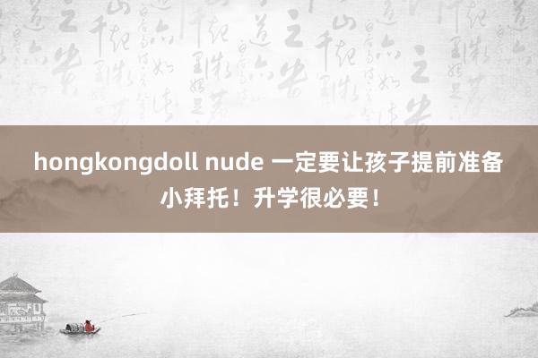 hongkongdoll nude 一定要让孩子提前准备小拜托！升学很必要！