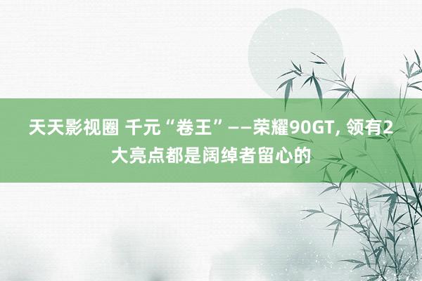 天天影视圈 千元“卷王”——荣耀90GT， 领有2大亮点都是阔绰者留心的