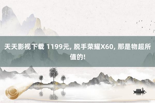 天天影视下载 1199元， 脱手荣耀X60， 那是物超所值的!