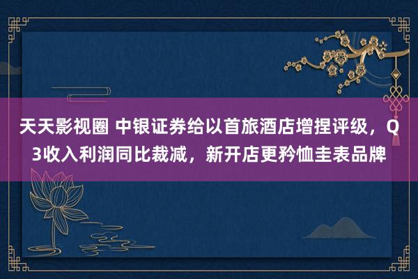 天天影视圈 中银证券给以首旅酒店增捏评级，Q3收入利润同比裁减，新开店更矜恤圭表品牌