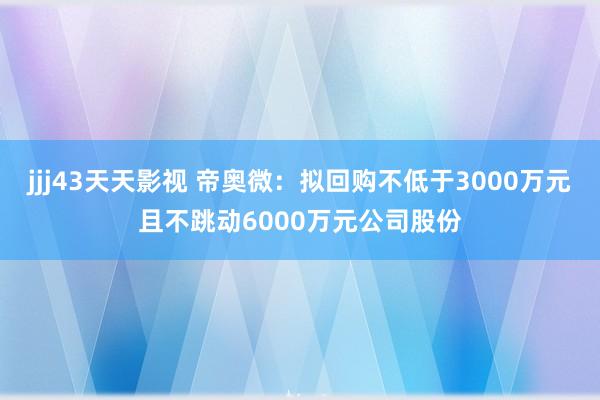 jjj43天天影视 帝奥微：拟回购不低于3000万元且不跳动6000万元公司股份