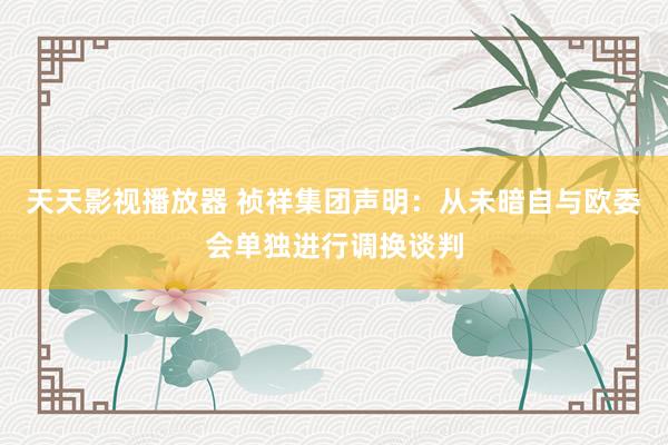 天天影视播放器 祯祥集团声明：从未暗自与欧委会单独进行调换谈判