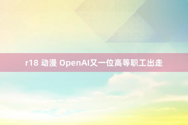 r18 动漫 OpenAI又一位高等职工出走