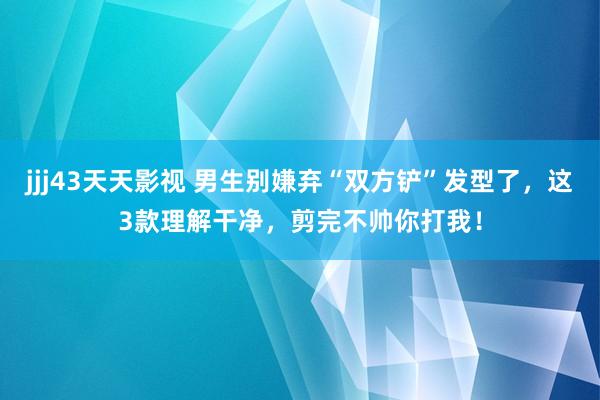 jjj43天天影视 男生别嫌弃“双方铲”发型了，这3款理解干净，剪完不帅你打我！