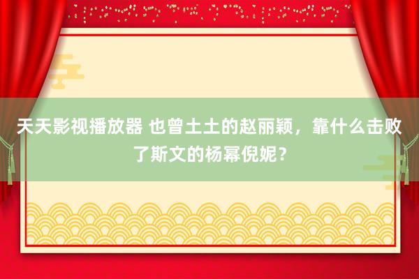 天天影视播放器 也曾土土的赵丽颖，靠什么击败了斯文的杨幂倪妮？