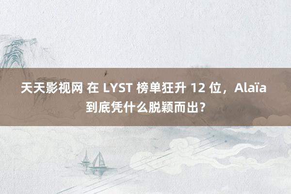 天天影视网 在 LYST 榜单狂升 12 位，Alaïa 到底凭什么脱颖而出？