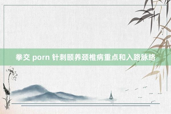 拳交 porn 针刺颐养颈椎病重点和入路脉络