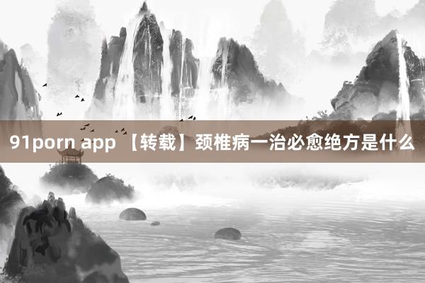 91porn app 【转载】颈椎病一治必愈绝方是什么