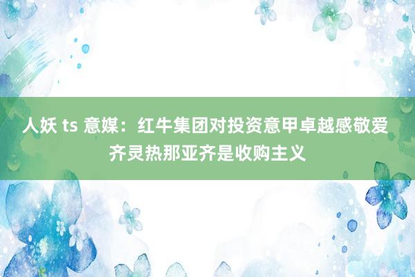 人妖 ts 意媒：红牛集团对投资意甲卓越感敬爱 齐灵热那亚齐是收购主义