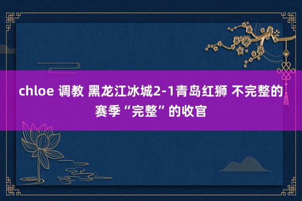 chloe 调教 黑龙江冰城2-1青岛红狮 不完整的赛季“完整”的收官