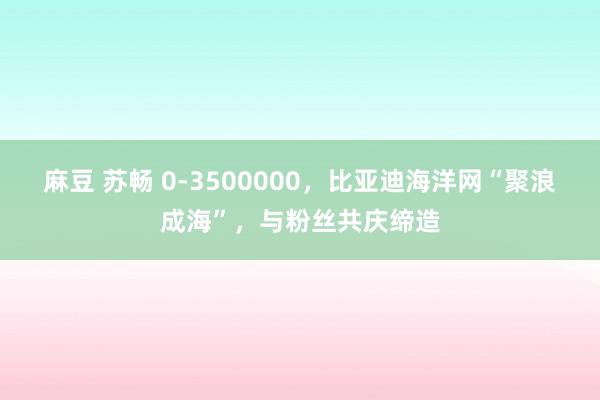 麻豆 苏畅 0-3500000，比亚迪海洋网“聚浪成海”，与粉丝共庆缔造