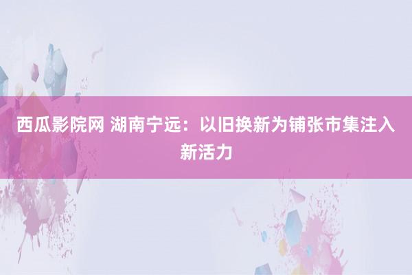 西瓜影院网 湖南宁远：以旧换新为铺张市集注入新活力