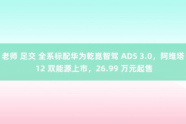 老师 足交 全系标配华为乾崑智驾 ADS 3.0，阿维塔 12 双能源上市，26.99 万元起售