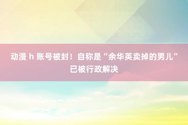 动漫 h 账号被封！自称是“余华英卖掉的男儿”已被行政解决