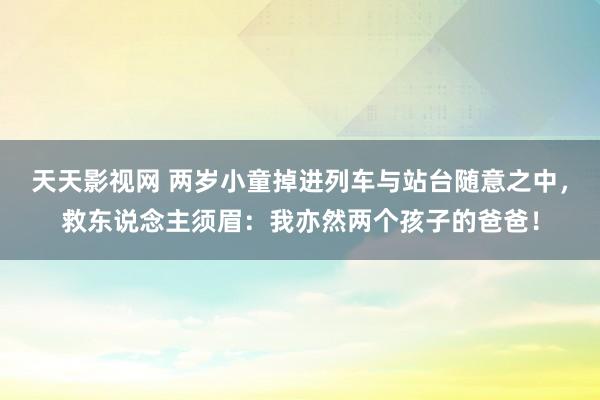 天天影视网 两岁小童掉进列车与站台随意之中，救东说念主须眉：我亦然两个孩子的爸爸！