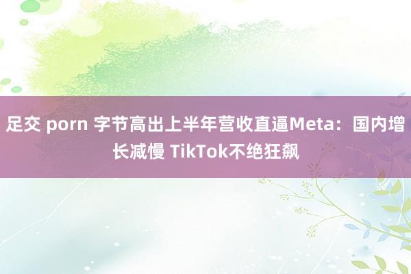 足交 porn 字节高出上半年营收直逼Meta：国内增长减慢 TikTok不绝狂飙