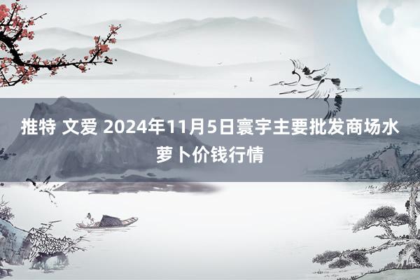 推特 文爱 2024年11月5日寰宇主要批发商场水萝卜价钱行情