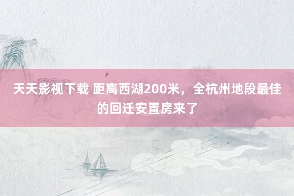 天天影视下载 距离西湖200米，全杭州地段最佳的回迁安置房来了