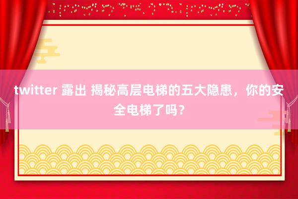 twitter 露出 揭秘高层电梯的五大隐患，你的安全电梯了吗？