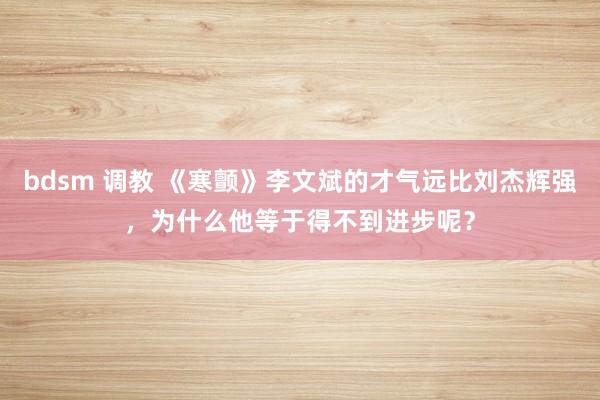 bdsm 调教 《寒颤》李文斌的才气远比刘杰辉强，为什么他等于得不到进步呢？