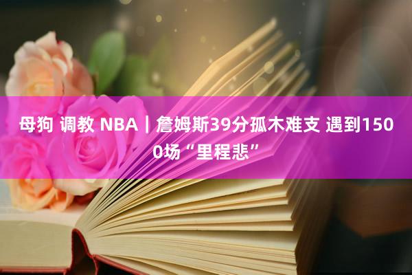 母狗 调教 NBA｜詹姆斯39分孤木难支 遇到1500场“里程悲”